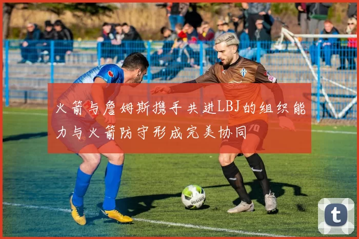 火箭与詹姆斯携手共进LBJ的组织能力与火箭防守形成完美协同