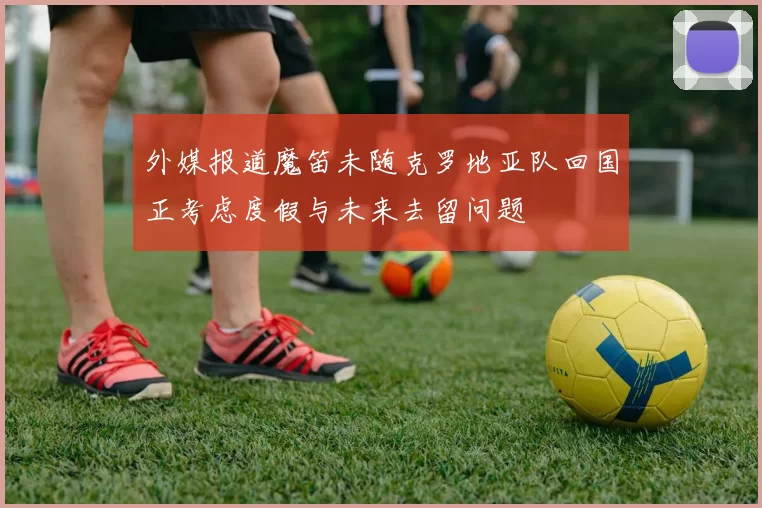 外媒报道魔笛未随克罗地亚队回国正考虑度假与未来去留问题