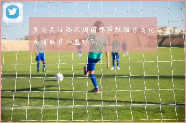 罗马关注西汉姆前锋萨默维尔马伦或将助其加盟球队