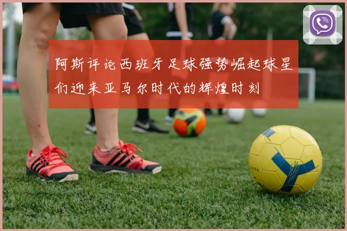 阿斯评论西班牙足球强势崛起球星们迎来亚马尔时代的辉煌时刻