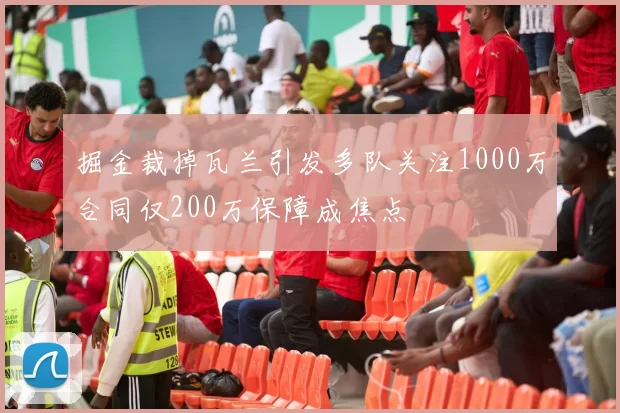 掘金裁掉瓦兰引发多队关注1000万合同仅200万保障成焦点