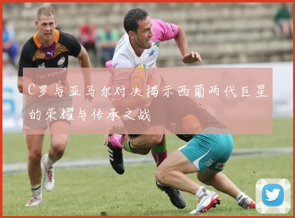 C罗与亚马尔对决揭示西葡两代巨星的荣耀与传承之战
