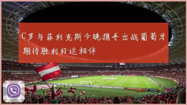 C罗与菲利克斯今晚携手出战葡萄牙期待胜利好运相伴