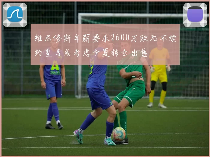维尼修斯年薪要求2600万欧元不续约皇马或考虑今夏转会出售