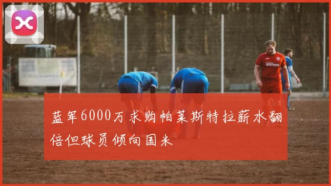 蓝军6000万求购帕莱斯特拉薪水翻倍但球员倾向国米