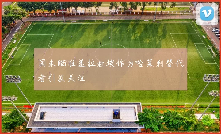 国米瞄准盖拉杜埃作为哈莱利替代者引发关注
